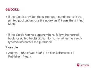 eBooks
• If the ebook provides the same page numbers as in the
printed publication, cite the ebook as if it was the printed
book;
• If the ebook has no page numbers, follow the normal
book (or edited book) citation form, including the ebook
type/edition before the publisher:
Example
• Author, | Title of the Book | (Edition | eBook edn |
Publisher | Year);
 