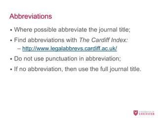 Abbreviations
• Where possible abbreviate the journal title;
• Find abbreviations with The Cardiff Index:
– http://www.legalabbrevs.cardiff.ac.uk/
• Do not use punctuation in abbreviation;
• If no abbreviation, then use the full journal title.
 