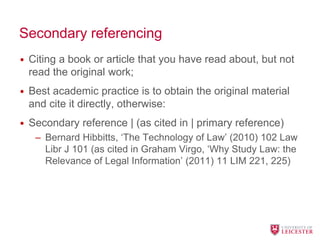Secondary referencing
• Citing a book or article that you have read about, but not
read the original work;
• Best academic practice is to obtain the original material
and cite it directly, otherwise:
• Secondary reference | (as cited in | primary reference)
– Bernard Hibbitts, ‘The Technology of Law’ (2010) 102 Law
Libr J 101 (as cited in Graham Virgo, ‘Why Study Law: the
Relevance of Legal Information’ (2011) 11 LIM 221, 225)
 