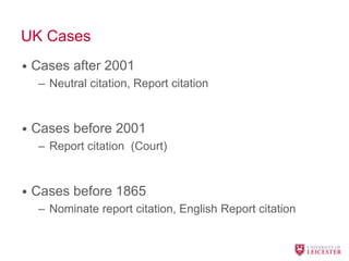 UK Cases
• Cases after 2001
– Neutral citation, Report citation
• Cases before 2001
– Report citation (Court)
• Cases before 1865
– Nominate report citation, English Report citation
 