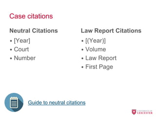 Case citations
Neutral Citations
• [Year]
• Court
• Number
Law Report Citations
• [(Year)]
• Volume
• Law Report
• First Page
Guide to neutral citations
 
