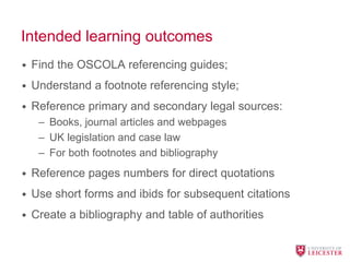 Intended learning outcomes
• Find the OSCOLA referencing guides;
• Understand a footnote referencing style;
• Reference primary and secondary legal sources:
– Books, journal articles and webpages
– UK legislation and case law
– For both footnotes and bibliography
• Reference pages numbers for direct quotations
• Use short forms and ibids for subsequent citations
• Create a bibliography and table of authorities
 