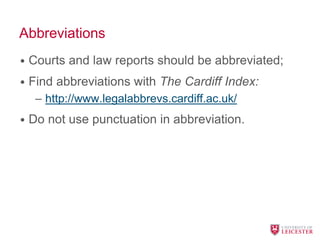 Abbreviations
• Courts and law reports should be abbreviated;
• Find abbreviations with The Cardiff Index:
– http://www.legalabbrevs.cardiff.ac.uk/
• Do not use punctuation in abbreviation.
 