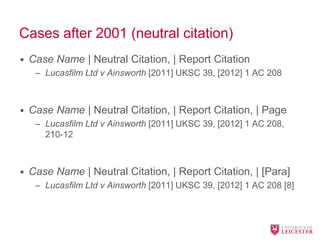 Cases after 2001 (neutral citation)
• Case Name | Neutral Citation, | Report Citation
– Lucasfilm Ltd v Ainsworth [2011] UKSC 39, [2012] 1 AC 208
• Case Name | Neutral Citation, | Report Citation, | Page
– Lucasfilm Ltd v Ainsworth [2011] UKSC 39, [2012] 1 AC 208,
210-12
• Case Name | Neutral Citation, | Report Citation, | [Para]
– Lucasfilm Ltd v Ainsworth [2011] UKSC 39, [2012] 1 AC 208 [8]
 