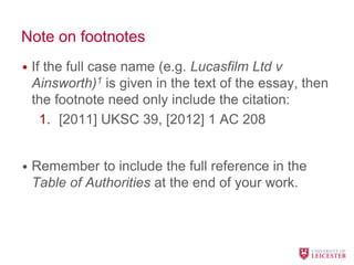 Note on footnotes
• If the full case name (e.g. Lucasfilm Ltd v
Ainsworth)1 is given in the text of the essay, then
the footnote need only include the citation:
1. [2011] UKSC 39, [2012] 1 AC 208
• Remember to include the full reference in the
Table of Authorities at the end of your work.
 