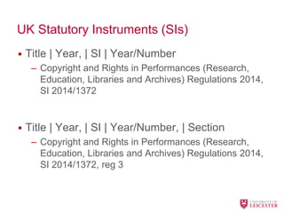 UK Statutory Instruments (SIs)
• Title | Year, | SI | Year/Number
– Copyright and Rights in Performances (Research,
Education, Libraries and Archives) Regulations 2014,
SI 2014/1372
• Title | Year, | SI | Year/Number, | Section
– Copyright and Rights in Performances (Research,
Education, Libraries and Archives) Regulations 2014,
SI 2014/1372, reg 3
 