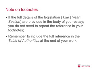 Note on footnotes
• If the full details of the legislation (Title | Year |
Section) are provided in the body of your essay;
you do not need to repeat the reference in your
footnotes;
• Remember to include the full reference in the
Table of Authorities at the end of your work.
 