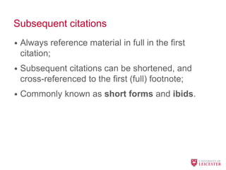 Subsequent citations
• Always reference material in full in the first
citation;
• Subsequent citations can be shortened, and
cross-referenced to the first (full) footnote;
• Commonly known as short forms and ibids.
 