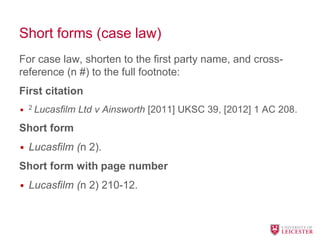 Short forms (case law)
For case law, shorten to the first party name, and cross-
reference (n #) to the full footnote:
First citation
• 2 Lucasfilm Ltd v Ainsworth [2011] UKSC 39, [2012] 1 AC 208.
Short form
• Lucasfilm (n 2).
Short form with page number
• Lucasfilm (n 2) 210-12.
 