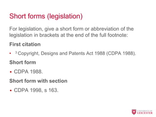 Short forms (legislation)
For legislation, give a short form or abbreviation of the
legislation in brackets at the end of the full footnote:
First citation
• 3 Copyright, Designs and Patents Act 1988 (CDPA 1988).
Short form
• CDPA 1988.
Short form with section
• CDPA 1998, s 163.
 