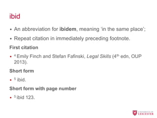 ibid
• An abbreviation for ibidem, meaning ‘in the same place’;
• Repeat citation in immediately preceding footnote.
First citation
• 4 Emily Finch and Stefan Fafinski, Legal Skills (4th edn, OUP
2013).
Short form
• 5 ibid.
Short form with page number
• 5 ibid 123.
 