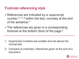 Footnote referencing style
• References are indicated by a superscript
number (1, 2, 3) within the text, normally at the end
of the sentence.1
• The references are given in a corresponding
footnote at the bottom (foot) of the page.2
1. Superscript numbers are smaller and set above the
normal text.
2. Compare to endnotes: references given at the end of a
document.
 