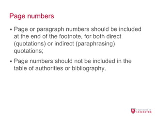 Page numbers
• Page or paragraph numbers should be included
at the end of the footnote, for both direct
(quotations) or indirect (paraphrasing)
quotations;
• Page numbers should not be included in the
table of authorities or bibliography.
 