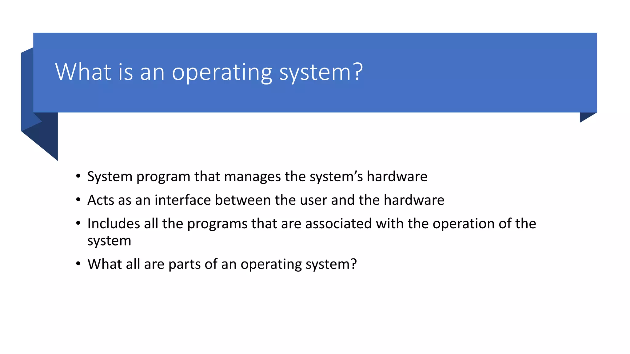 What is an operating system? • System program that manages the system’s hardware • Acts as an interface between the user and the hardware • Includes all the programs that are associated with the operation of the system • What all are parts of an operating system? 