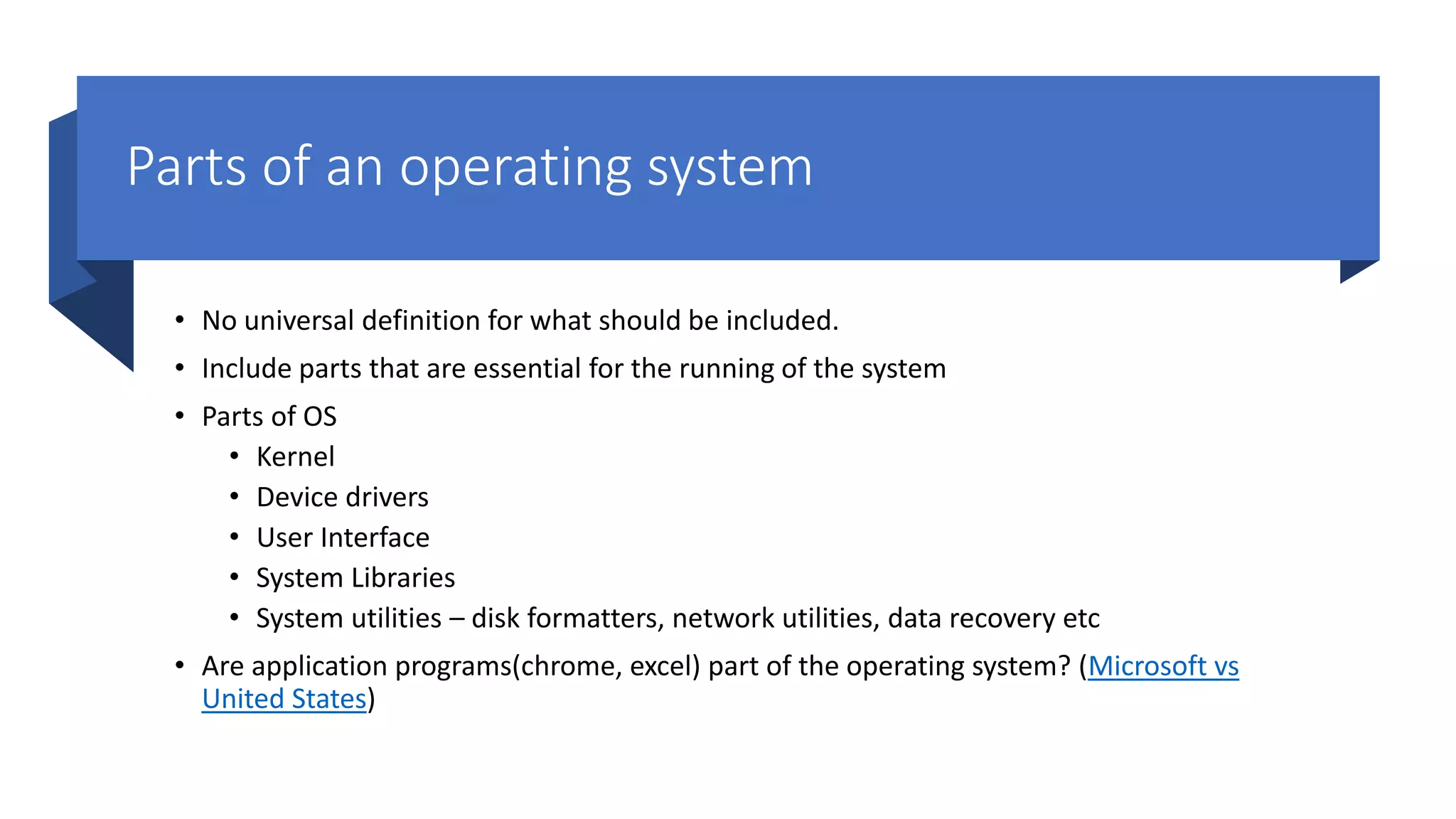 Parts of an operating system • No universal definition for what should be included. • Include parts that are essential for the running of the system • Parts of OS • Kernel • Device drivers • User Interface • System Libraries • System utilities – disk formatters, network utilities, data recovery etc • Are application programs(chrome, excel) part of the operating system? (Microsoft vs United States) 