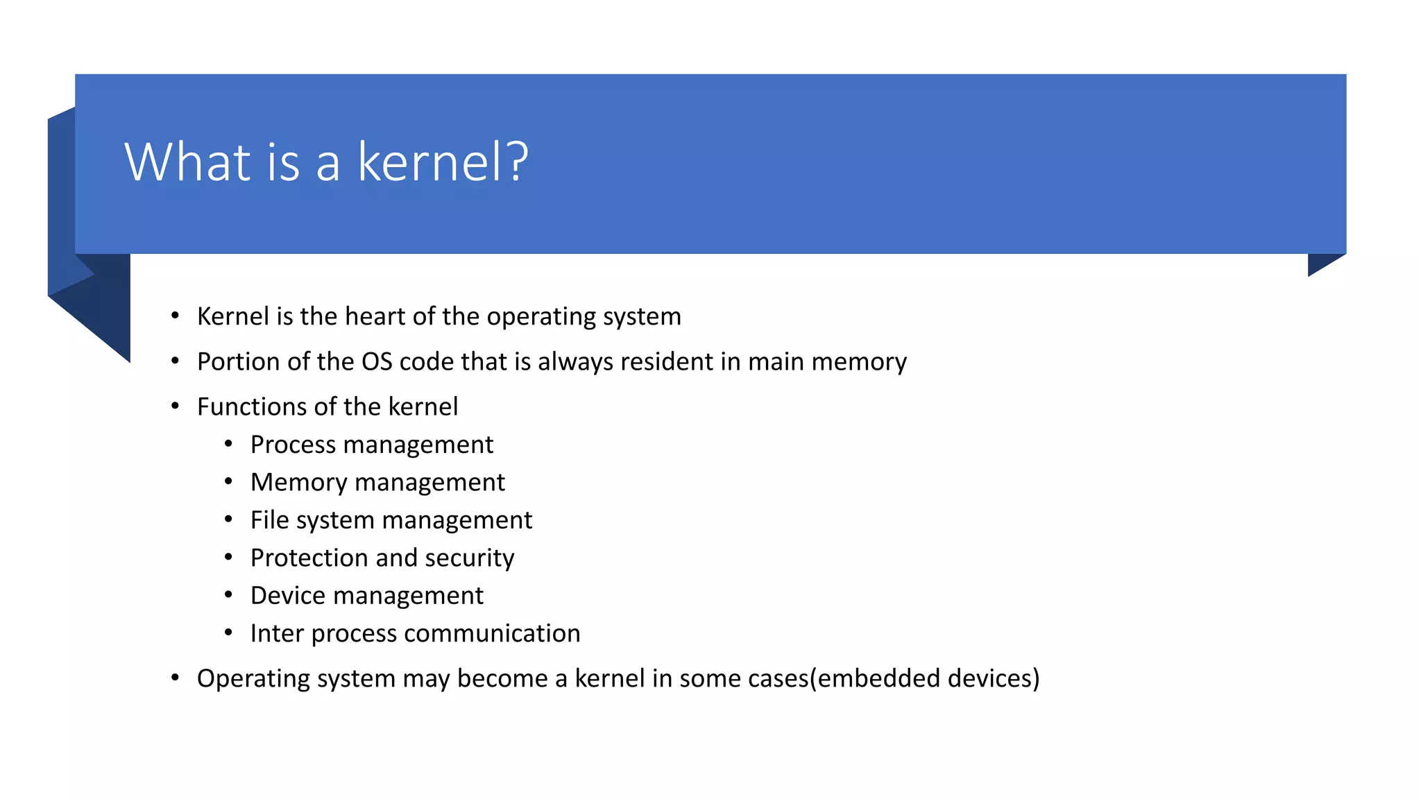 What is a kernel? • Kernel is the heart of the operating system • Portion of the OS code that is always resident in main memory • Functions of the kernel • Process management • Memory management • File system management • Protection and security • Device management • Inter process communication • Operating system may become a kernel in some cases(embedded devices) 