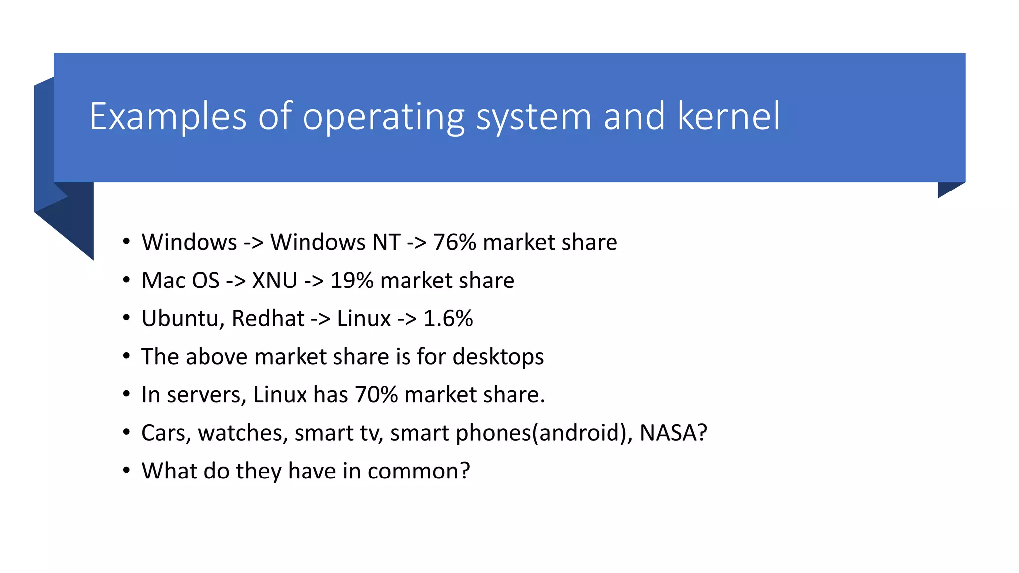Examples of operating system and kernel • Windows -> Windows NT -> 76% market share • Mac OS -> XNU -> 19% market share • Ubuntu, Redhat -> Linux -> 1.6% • The above market share is for desktops • In servers, Linux has 70% market share. • Cars, watches, smart tv, smart phones(android), NASA? • What do they have in common? 