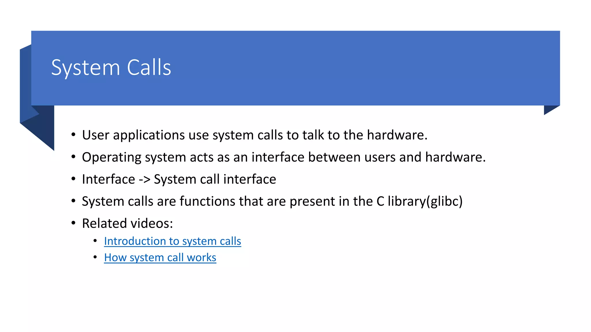 System Calls • User applications use system calls to talk to the hardware. • Operating system acts as an interface between users and hardware. • Interface -> System call interface • System calls are functions that are present in the C library(glibc) • Related videos: • Introduction to system calls • How system call works 