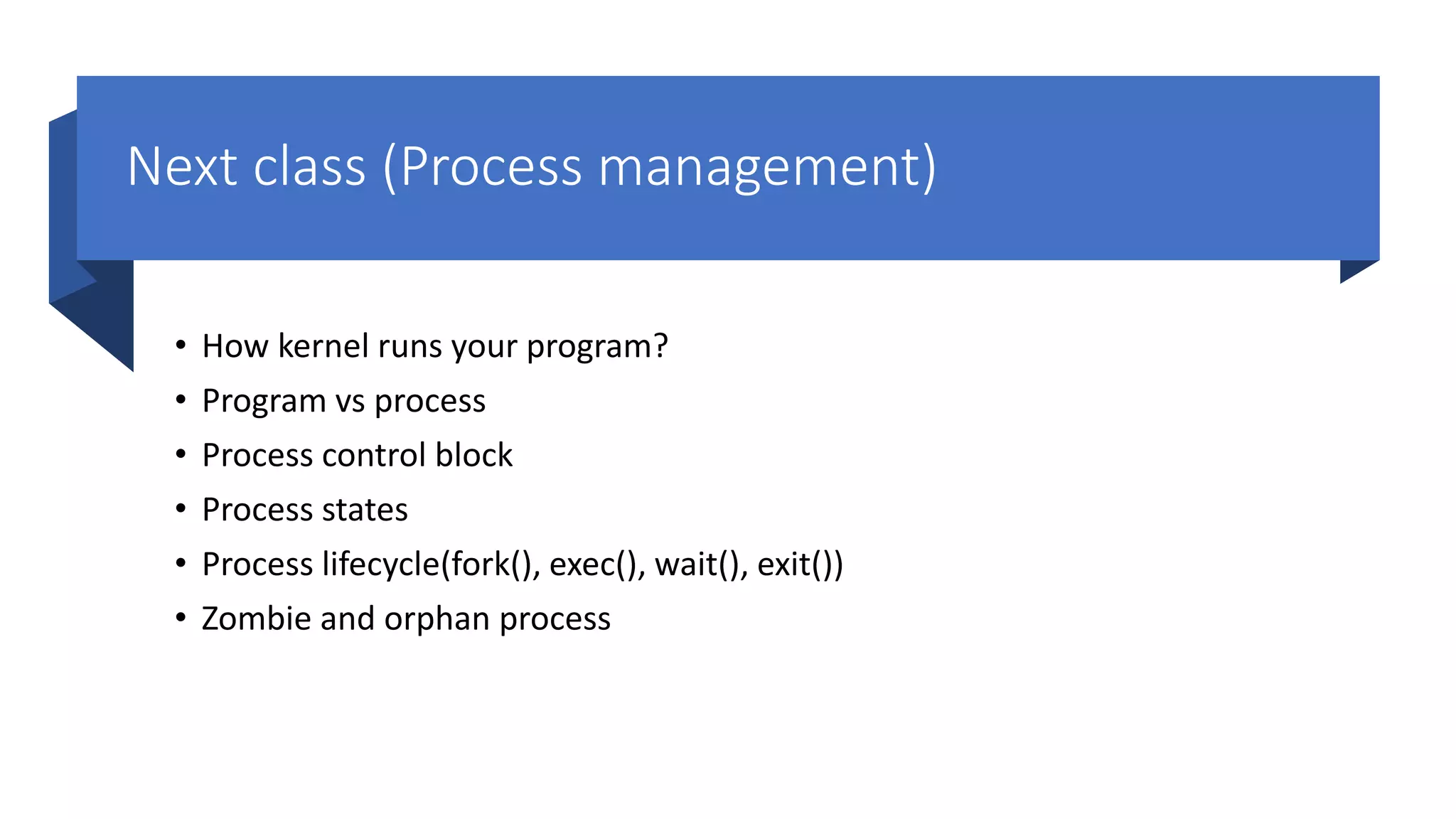 Next class (Process management) • How kernel runs your program? • Program vs process • Process control block • Process states • Process lifecycle(fork(), exec(), wait(), exit()) • Zombie and orphan process 