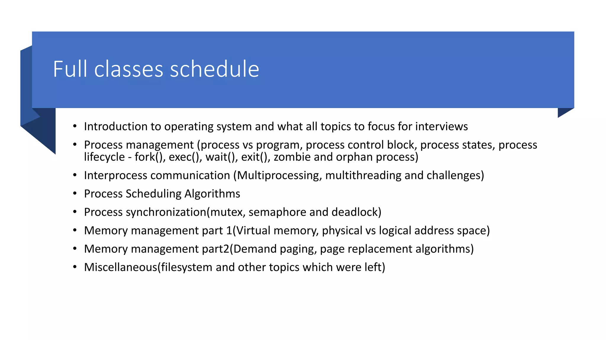 Full classes schedule • Introduction to operating system and what all topics to focus for interviews • Process management (process vs program, process control block, process states, process lifecycle - fork(), exec(), wait(), exit(), zombie and orphan process) • Interprocess communication (Multiprocessing, multithreading and challenges) • Process Scheduling Algorithms • Process synchronization(mutex, semaphore and deadlock) • Memory management part 1(Virtual memory, physical vs logical address space) • Memory management part2(Demand paging, page replacement algorithms) • Miscellaneous(filesystem and other topics which were left) 