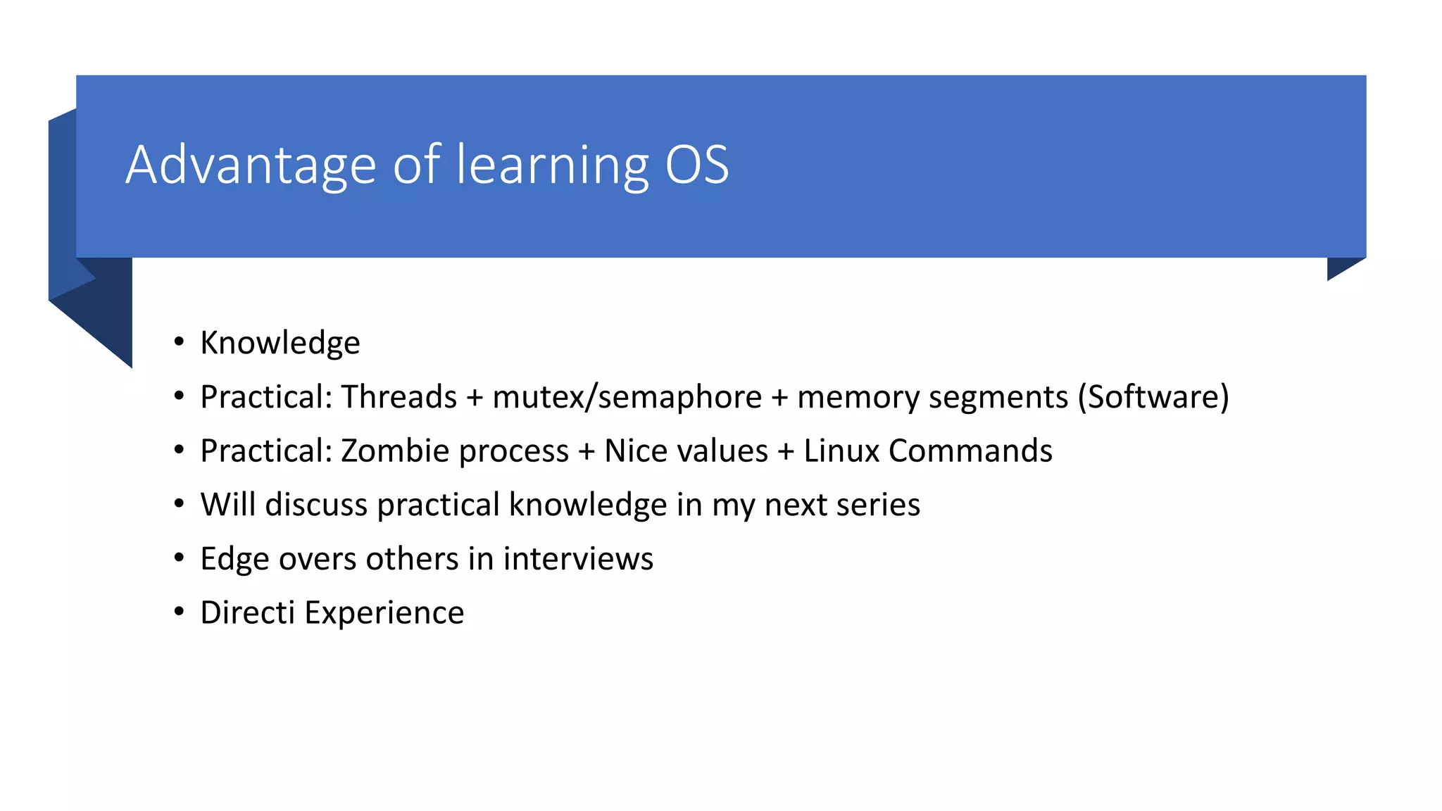 Advantage of learning OS • Knowledge • Practical: Threads + mutex/semaphore + memory segments (Software) • Practical: Zombie process + Nice values + Linux Commands • Will discuss practical knowledge in my next series • Edge overs others in interviews • Directi Experience 