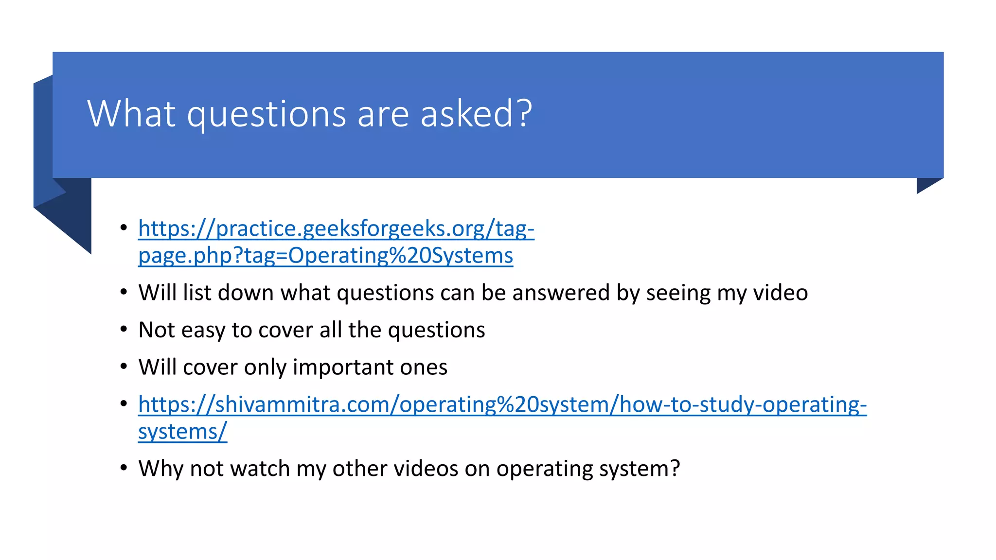 What questions are asked? • https://practice.geeksforgeeks.org/tag- page.php?tag=Operating%20Systems • Will list down what questions can be answered by seeing my video • Not easy to cover all the questions • Will cover only important ones • https://shivammitra.com/operating%20system/how-to-study-operating- systems/ • Why not watch my other videos on operating system? 