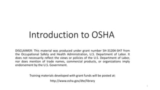 1
Introduction to OSHA
DISCLAIMER: This material was produced under grant number SH-31204-SH7 from
the Occupational Safety and Health Administration, U.S. Department of Labor. It
does not necessarily reflect the views or policies of the U.S. Department of Labor,
nor does mention of trade names, commercial products, or organizations imply
endorsement by the U.S. Government.
Training materials developed with grant funds will be posted at:
http://www.osha.gov/dte/library
 