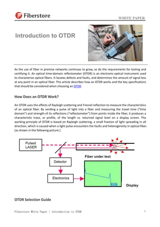WHITE PAPER
Fiberstore White Paper | Introduction to OTDR 1
As the use of fiber in premise networks continues to grow, so do the requirements for testing and
certifying it. An optical time-domain reflectometer (OTDR) is an electronic-optical instrument used
to characterize optical fibers. It locates defects and faults, and determines the amount of signal loss
at any point in an optical fiber. This article describes how an OTDR works and the key specifications
that should be considered when choosing an OTDR.
How Does an OTDR Work?
An OTDR uses the effects of Rayleigh scattering and Fresnel reflection to measure the characteristics
of an optical fiber. By sending a pulse of light into a fiber and measuring the travel time (“time
domain”) and strength of its reflections (“reflectometer”) from points inside the fiber, it produces a
characteristic trace, or profile, of the length vs. returned signal level on a display screen. The
working principle of OTDR is based on Rayleigh scattering, a small fraction of light spreading in all
direction, which is caused when a light pulse encounters the faults and heterogeneity in optical fiber.
(as shown in the following picture.)
OTDR Selection Guide
Introduction to OTDR
 