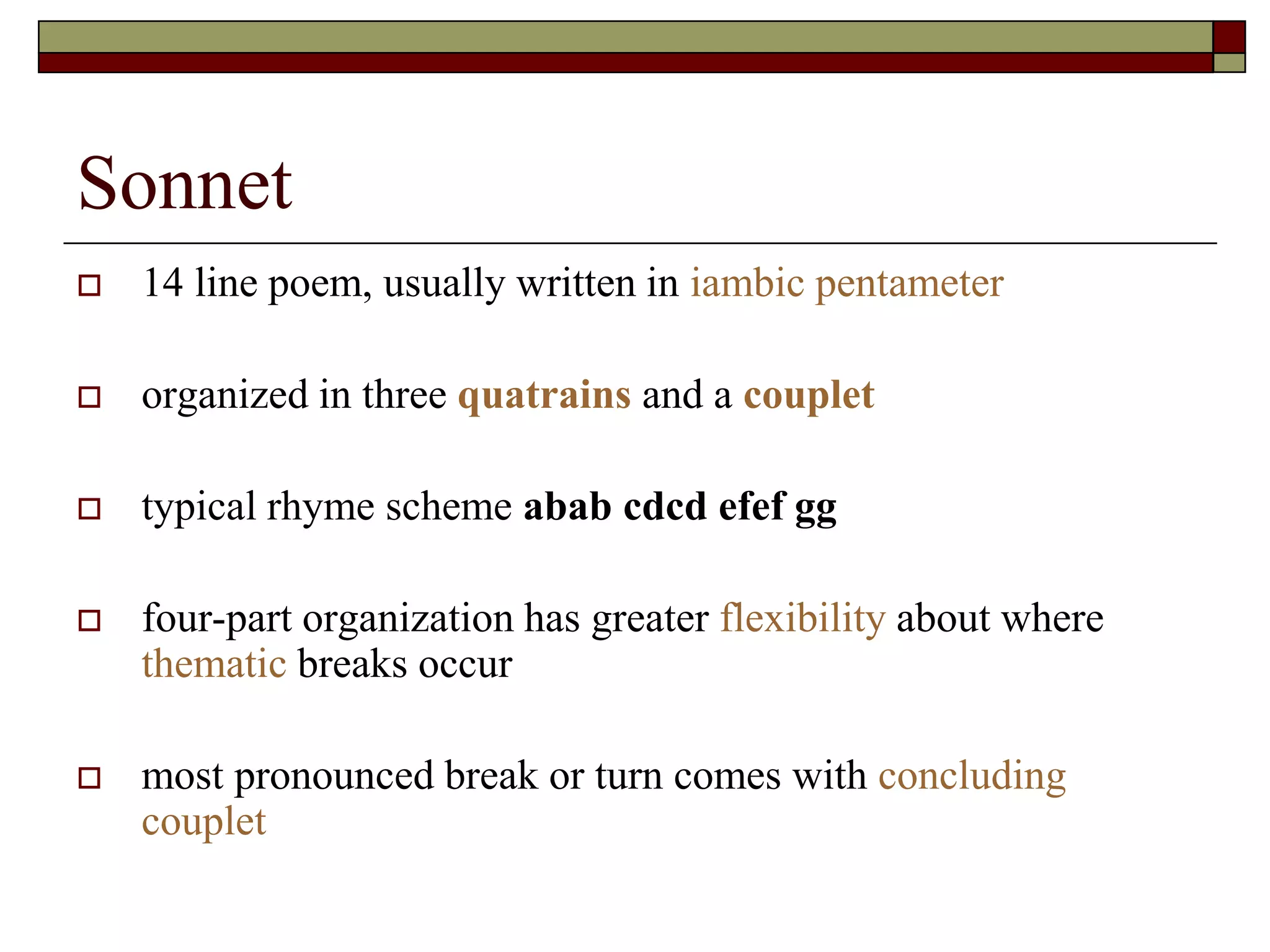 Sonnet
 14 line poem, usually written in iambic pentameter
 organized in three quatrains and a couplet
 typical rhyme scheme abab cdcd efef gg
 four-part organization has greater flexibility about where
thematic breaks occur
 most pronounced break or turn comes with concluding
couplet
 