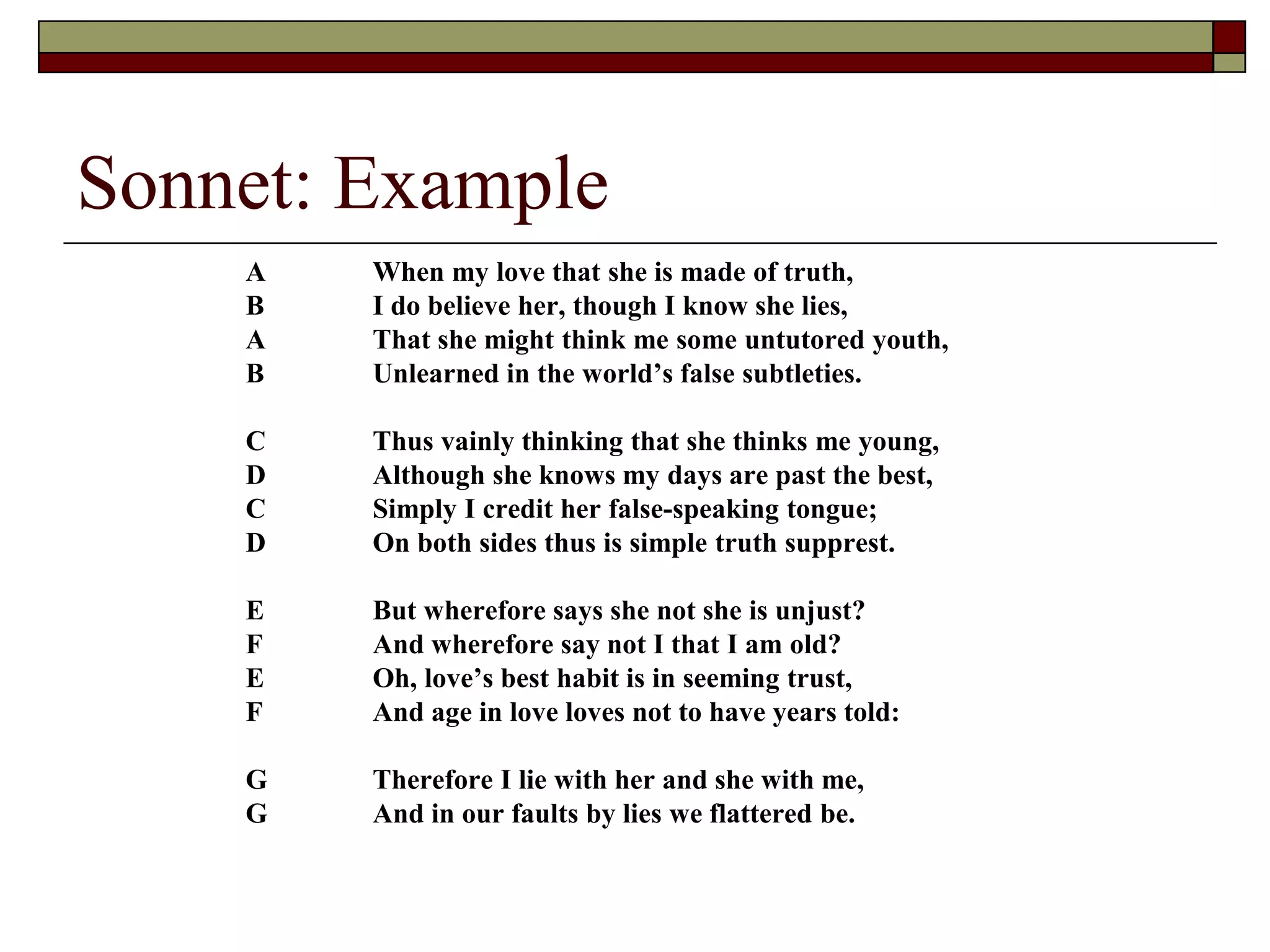 Sonnet: Example
A When my love that she is made of truth,
B I do believe her, though I know she lies,
A That she might think me some untutored youth,
B Unlearned in the world’s false subtleties.
C Thus vainly thinking that she thinks me young,
D Although she knows my days are past the best,
C Simply I credit her false-speaking tongue;
D On both sides thus is simple truth supprest.
E But wherefore says she not she is unjust?
F And wherefore say not I that I am old?
E Oh, love’s best habit is in seeming trust,
F And age in love loves not to have years told:
G Therefore I lie with her and she with me,
G And in our faults by lies we flattered be.
 
