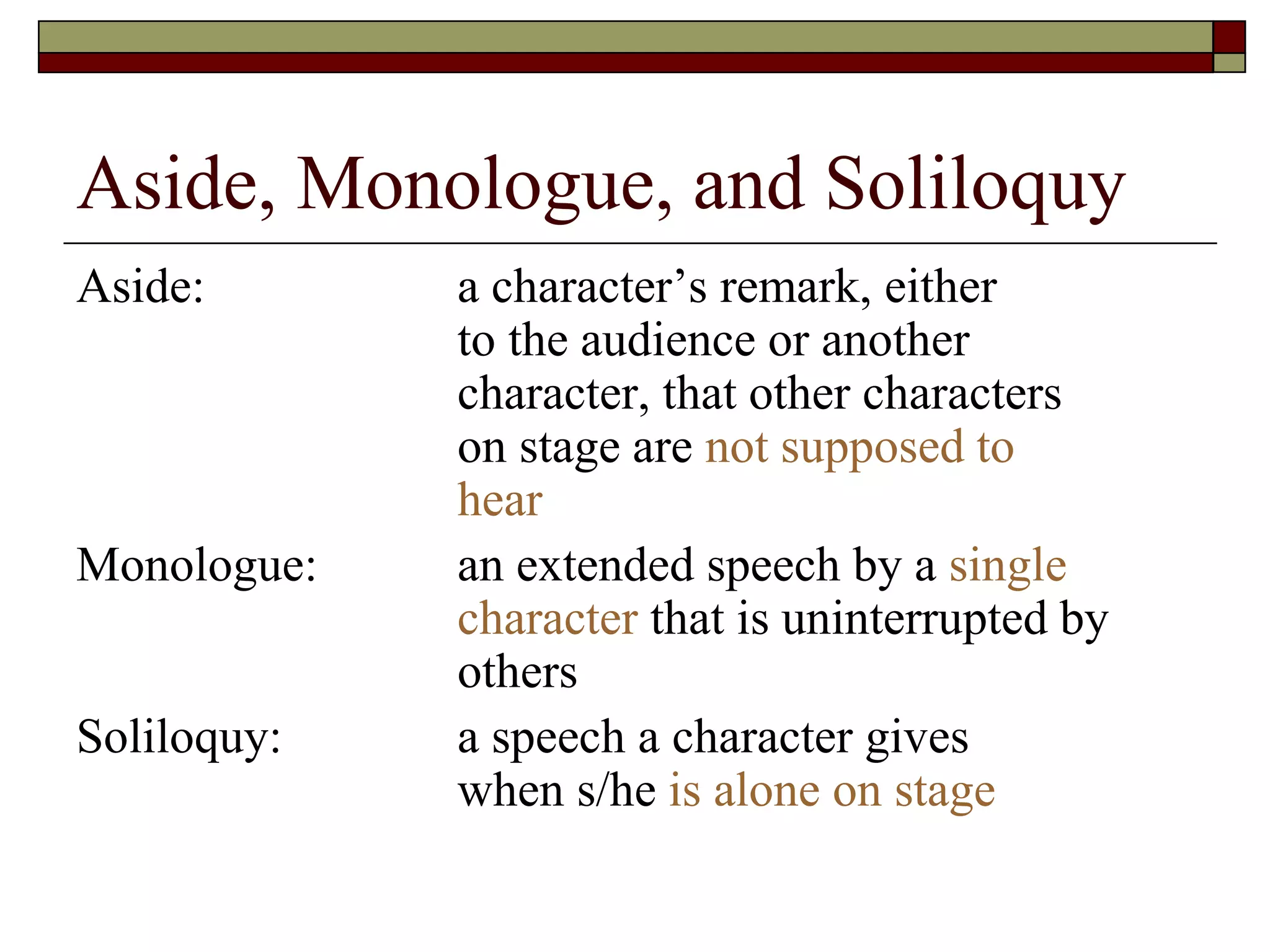 Aside, Monologue, and Soliloquy
Aside: a character’s remark, either
to the audience or another
character, that other characters
on stage are not supposed to
hear
Monologue: an extended speech by a single
character that is uninterrupted by
others
Soliloquy: a speech a character gives
when s/he is alone on stage
 