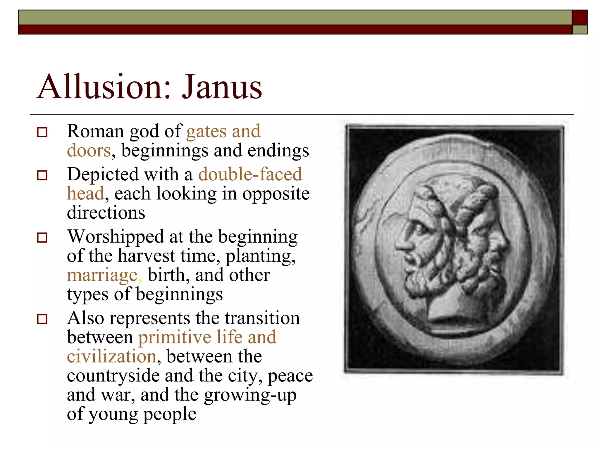 Allusion: Janus
 Roman god of gates and
doors, beginnings and endings
 Depicted with a double-faced
head, each looking in opposite
directions
 Worshipped at the beginning
of the harvest time, planting,
marriage, birth, and other
types of beginnings
 Also represents the transition
between primitive life and
civilization, between the
countryside and the city, peace
and war, and the growing-up
of young people
 