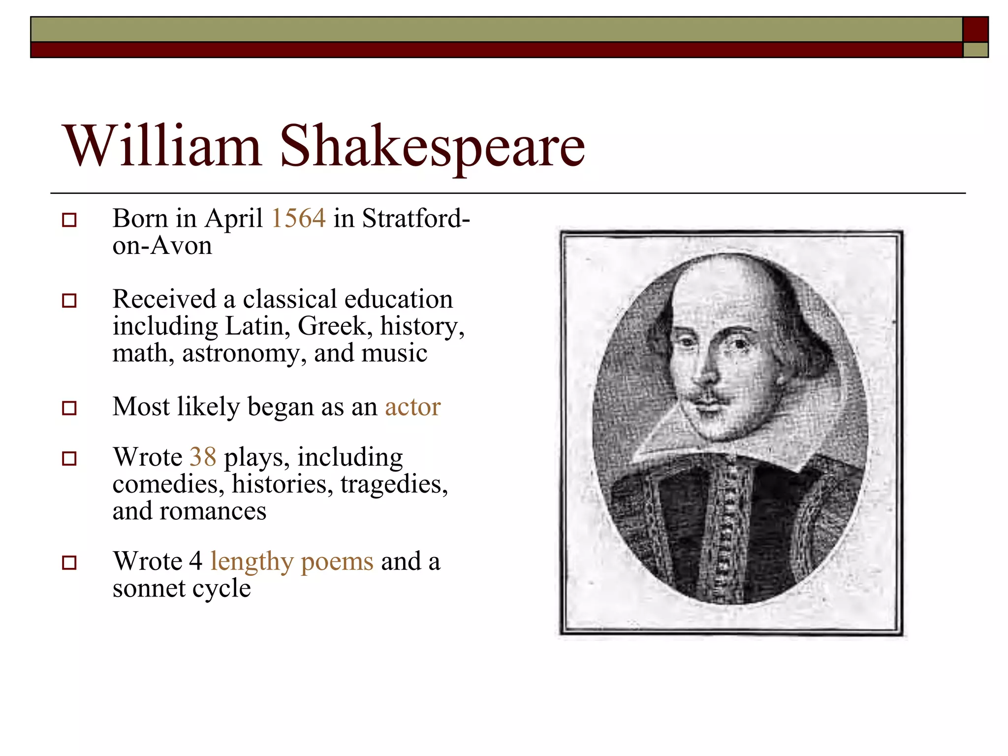 William Shakespeare
 Born in April 1564 in Stratford-
on-Avon
 Received a classical education
including Latin, Greek, history,
math, astronomy, and music
 Most likely began as an actor
 Wrote 38 plays, including
comedies, histories, tragedies,
and romances
 Wrote 4 lengthy poems and a
sonnet cycle
 