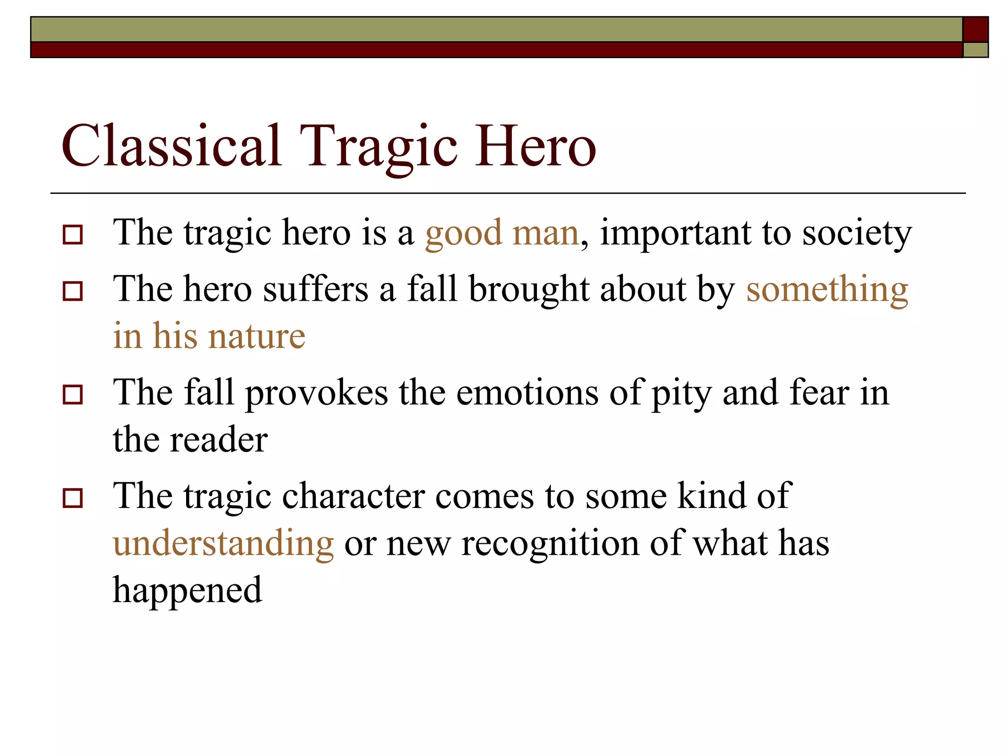 Classical Tragic Hero
 The tragic hero is a good man, important to society
 The hero suffers a fall brought about by something
in his nature
 The fall provokes the emotions of pity and fear in
the reader
 The tragic character comes to some kind of
understanding or new recognition of what has
happened
 