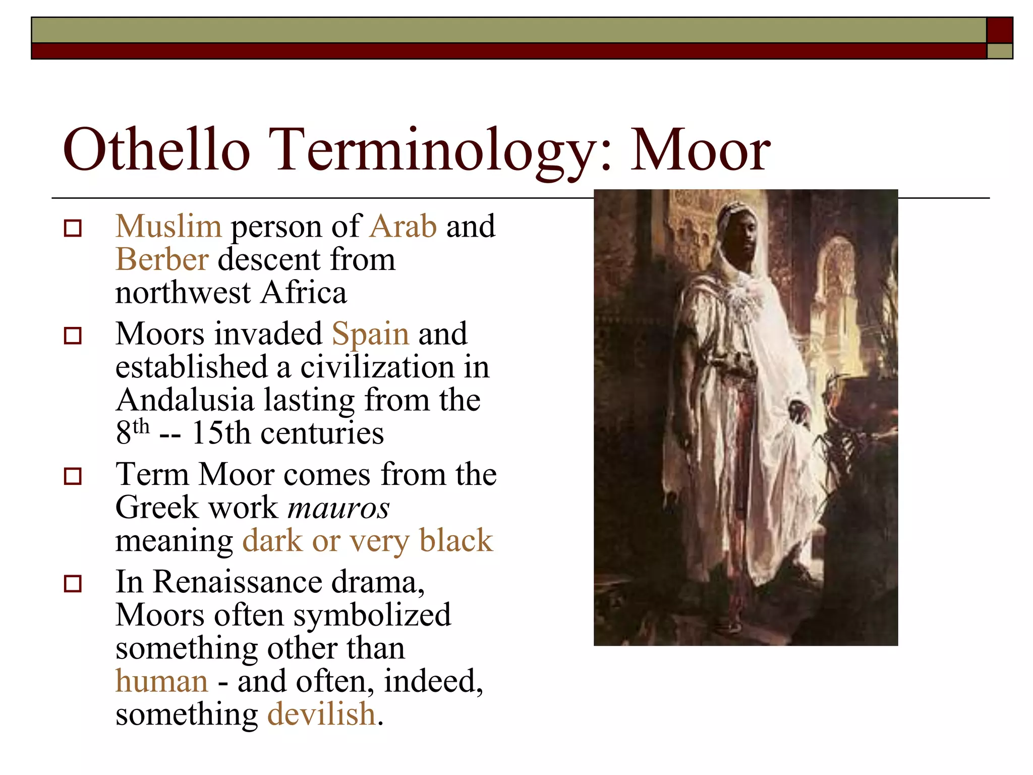 Othello Terminology: Moor
 Muslim person of Arab and
Berber descent from
northwest Africa
 Moors invaded Spain and
established a civilization in
Andalusia lasting from the
8th -- 15th centuries
 Term Moor comes from the
Greek work mauros
meaning dark or very black
 In Renaissance drama,
Moors often symbolized
something other than
human - and often, indeed,
something devilish.
 