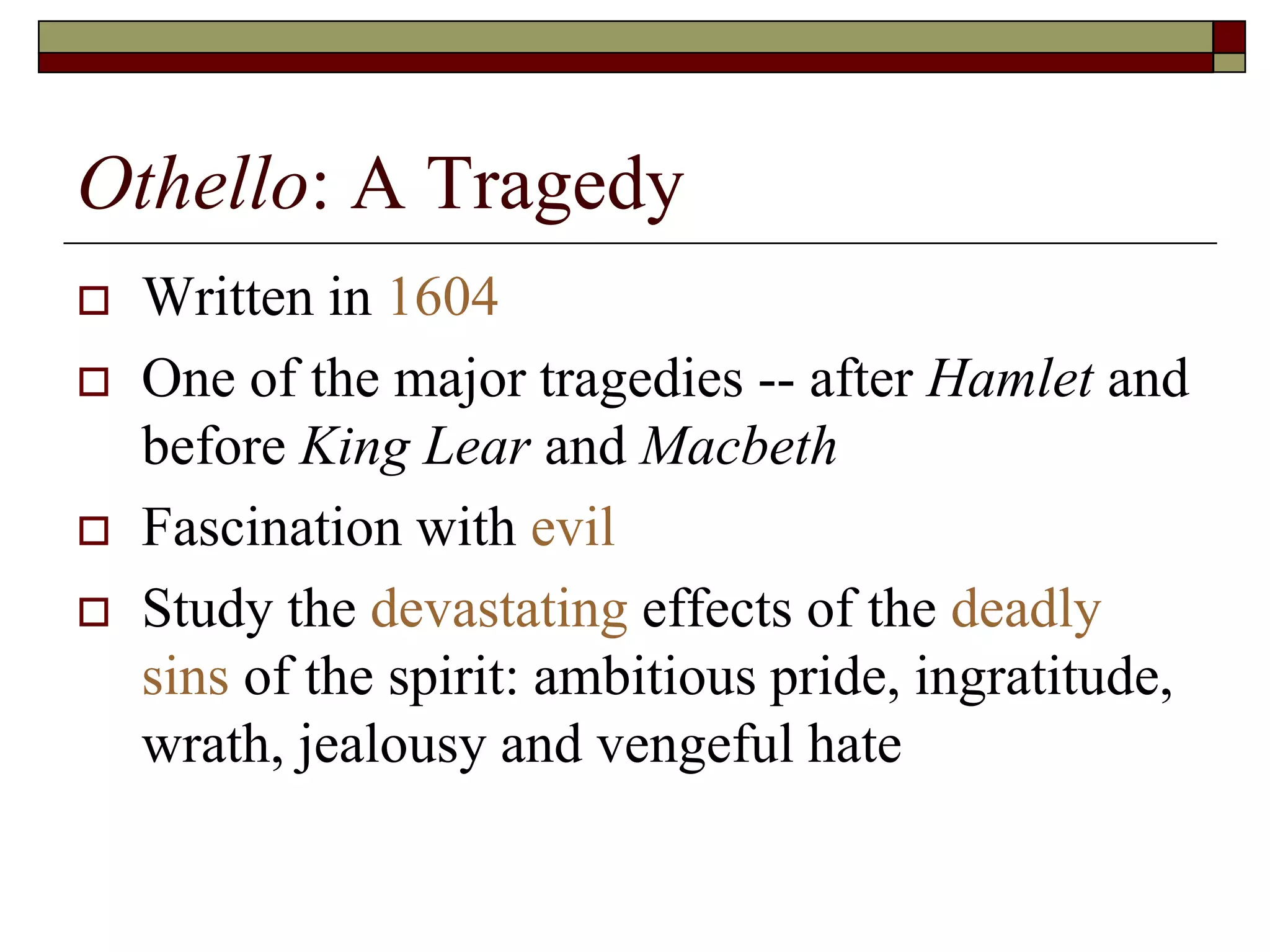 Othello: A Tragedy
 Written in 1604
 One of the major tragedies -- after Hamlet and
before King Lear and Macbeth
 Fascination with evil
 Study the devastating effects of the deadly
sins of the spirit: ambitious pride, ingratitude,
wrath, jealousy and vengeful hate
 