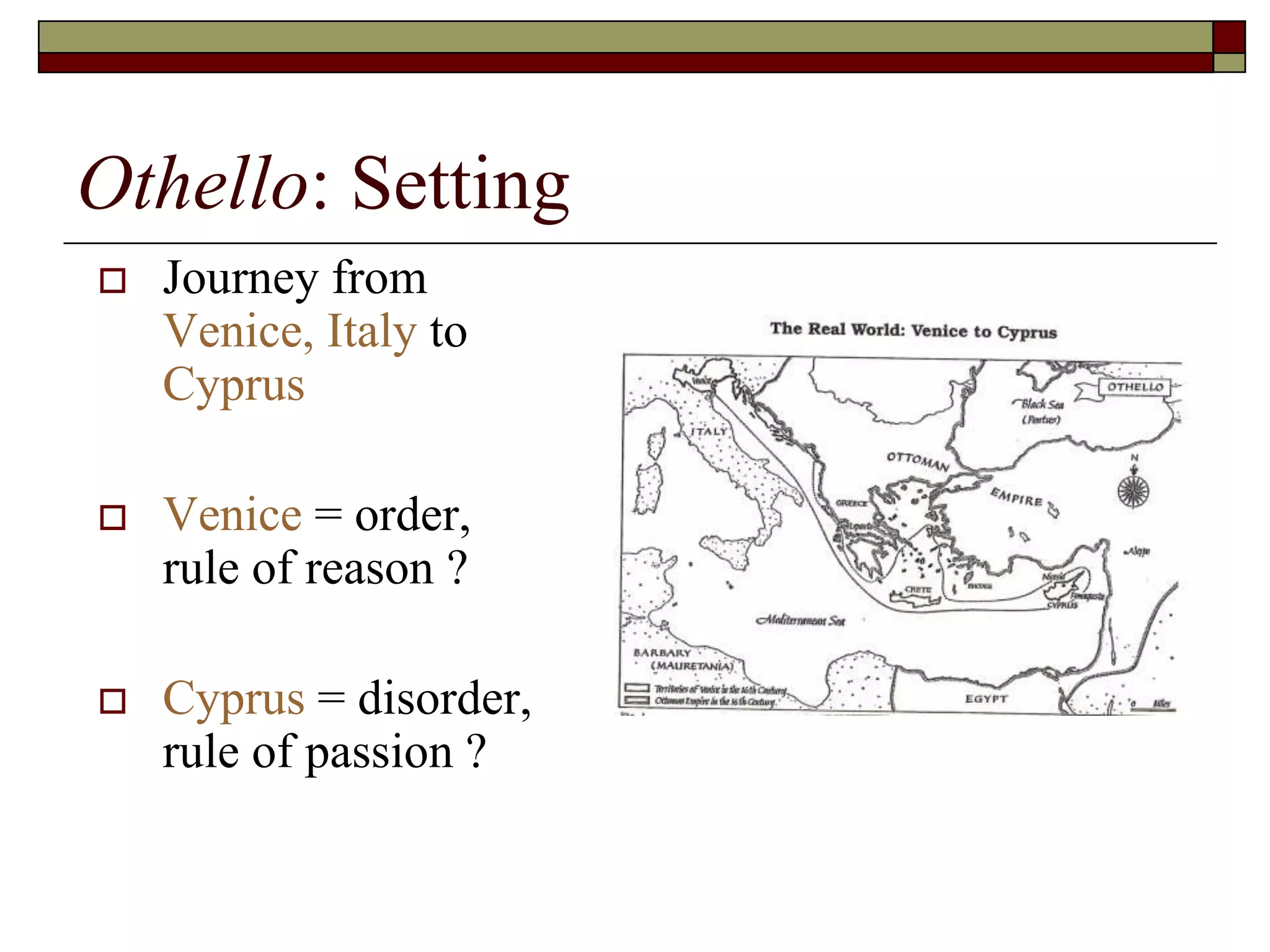 Othello: Setting
 Journey from
Venice, Italy to
Cyprus
 Venice = order,
rule of reason ?
 Cyprus = disorder,
rule of passion ?
 