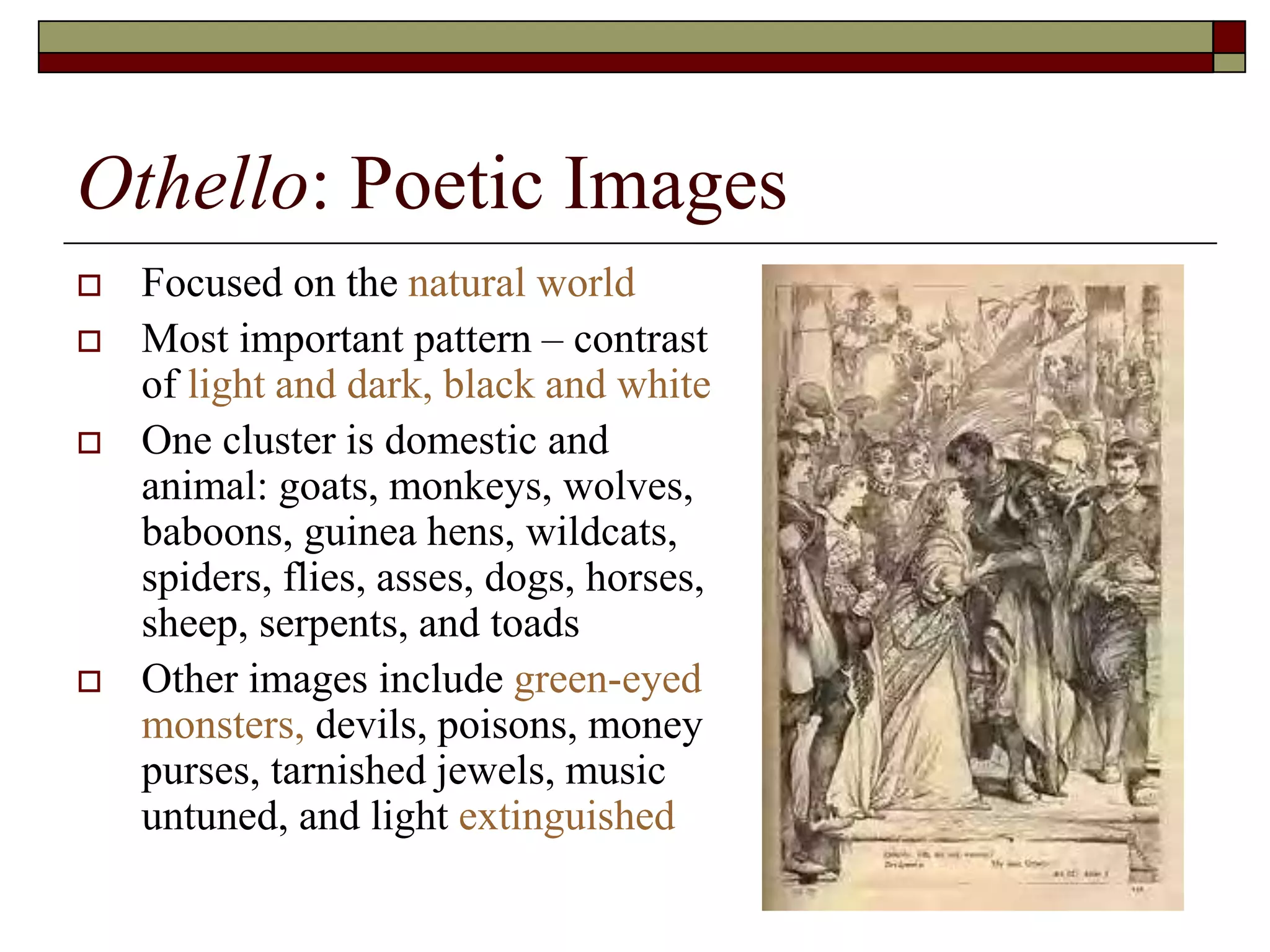 Othello: Poetic Images
 Focused on the natural world
 Most important pattern – contrast
of light and dark, black and white
 One cluster is domestic and
animal: goats, monkeys, wolves,
baboons, guinea hens, wildcats,
spiders, flies, asses, dogs, horses,
sheep, serpents, and toads
 Other images include green-eyed
monsters, devils, poisons, money
purses, tarnished jewels, music
untuned, and light extinguished
 