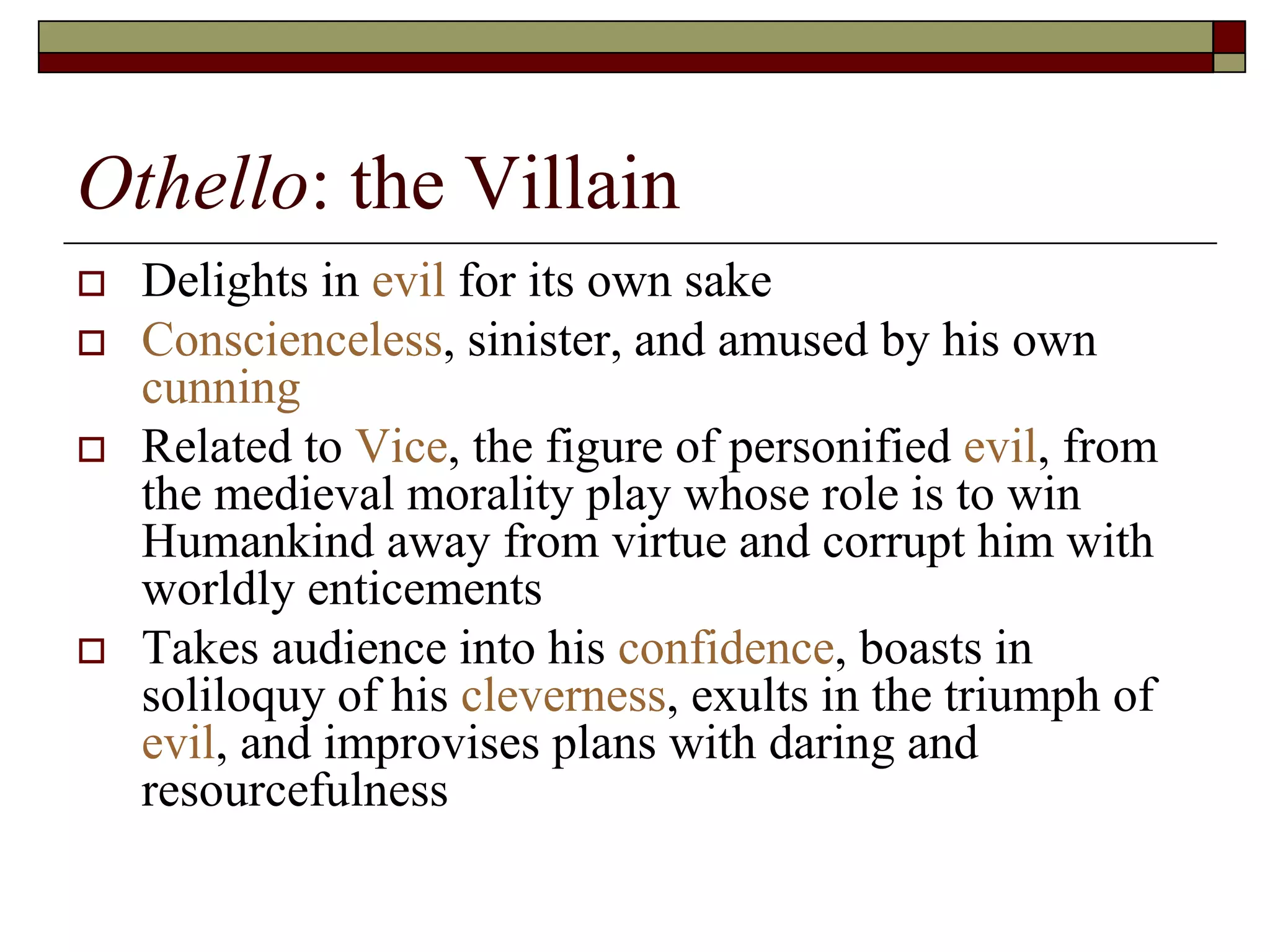 Othello: the Villain
 Delights in evil for its own sake
 Conscienceless, sinister, and amused by his own
cunning
 Related to Vice, the figure of personified evil, from
the medieval morality play whose role is to win
Humankind away from virtue and corrupt him with
worldly enticements
 Takes audience into his confidence, boasts in
soliloquy of his cleverness, exults in the triumph of
evil, and improvises plans with daring and
resourcefulness
 