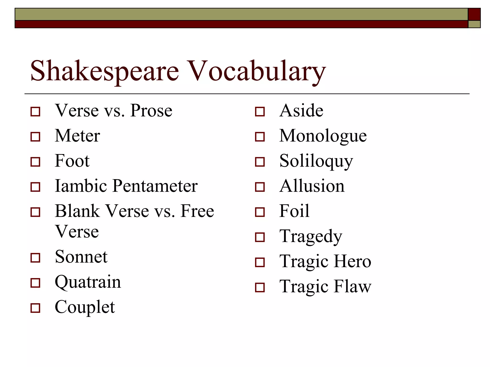 Shakespeare Vocabulary
 Verse vs. Prose
 Meter
 Foot
 Iambic Pentameter
 Blank Verse vs. Free
Verse
 Sonnet
 Quatrain
 Couplet
 Aside
 Monologue
 Soliloquy
 Allusion
 Foil
 Tragedy
 Tragic Hero
 Tragic Flaw
 