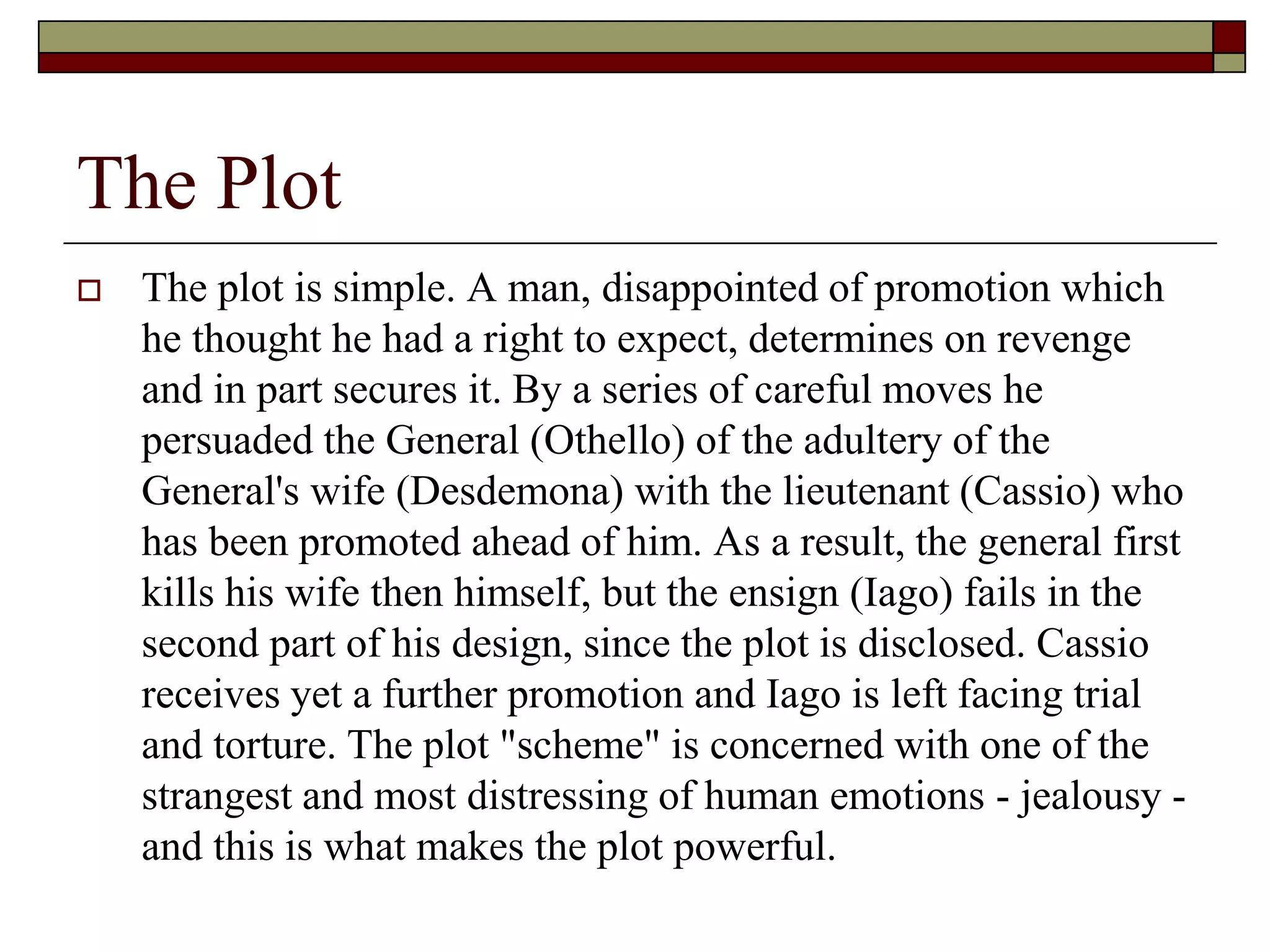 The Plot
 The plot is simple. A man, disappointed of promotion which
he thought he had a right to expect, determines on revenge
and in part secures it. By a series of careful moves he
persuaded the General (Othello) of the adultery of the
General's wife (Desdemona) with the lieutenant (Cassio) who
has been promoted ahead of him. As a result, the general first
kills his wife then himself, but the ensign (Iago) fails in the
second part of his design, since the plot is disclosed. Cassio
receives yet a further promotion and Iago is left facing trial
and torture. The plot "scheme" is concerned with one of the
strangest and most distressing of human emotions - jealousy -
and this is what makes the plot powerful.
 