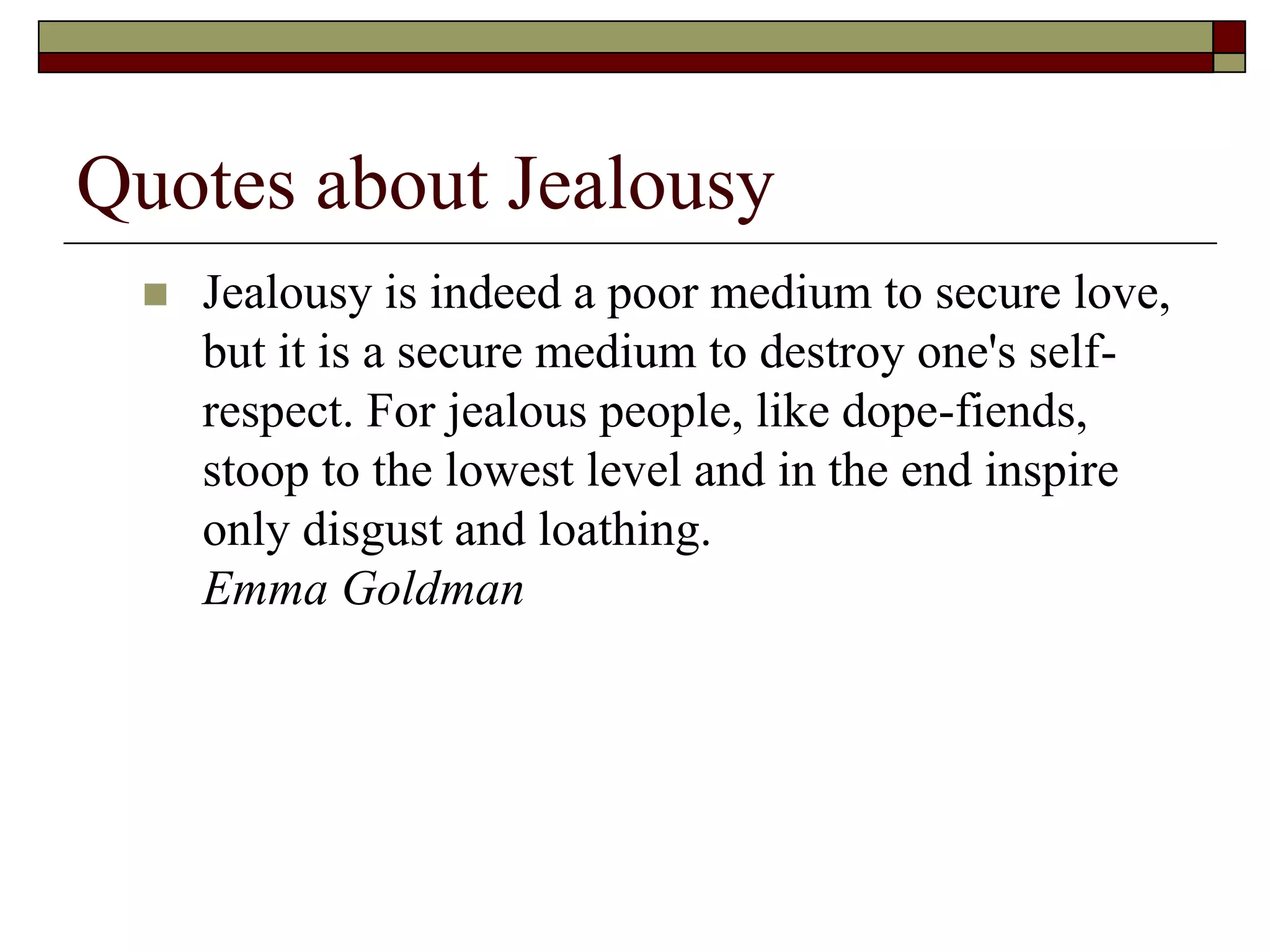 Quotes about Jealousy
 Jealousy is indeed a poor medium to secure love,
but it is a secure medium to destroy one's self-
respect. For jealous people, like dope-fiends,
stoop to the lowest level and in the end inspire
only disgust and loathing.
Emma Goldman
 