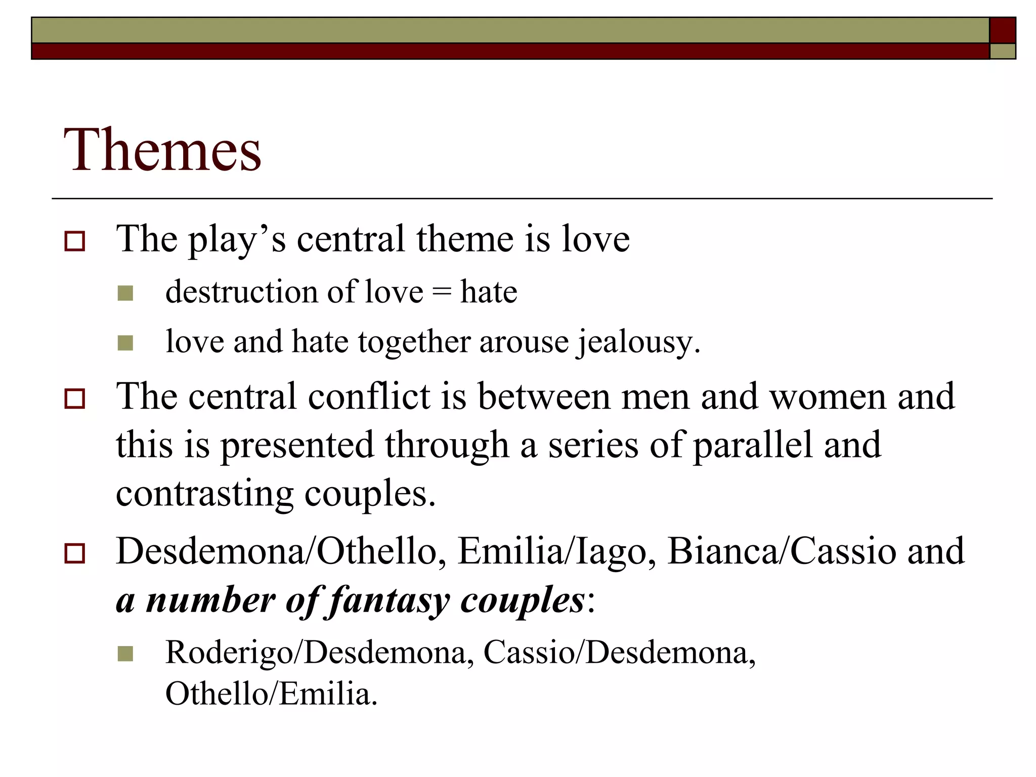 Themes
 The play’s central theme is love
 destruction of love = hate
 love and hate together arouse jealousy.
 The central conflict is between men and women and
this is presented through a series of parallel and
contrasting couples.
 Desdemona/Othello, Emilia/Iago, Bianca/Cassio and
a number of fantasy couples:
 Roderigo/Desdemona, Cassio/Desdemona,
Othello/Emilia.
 