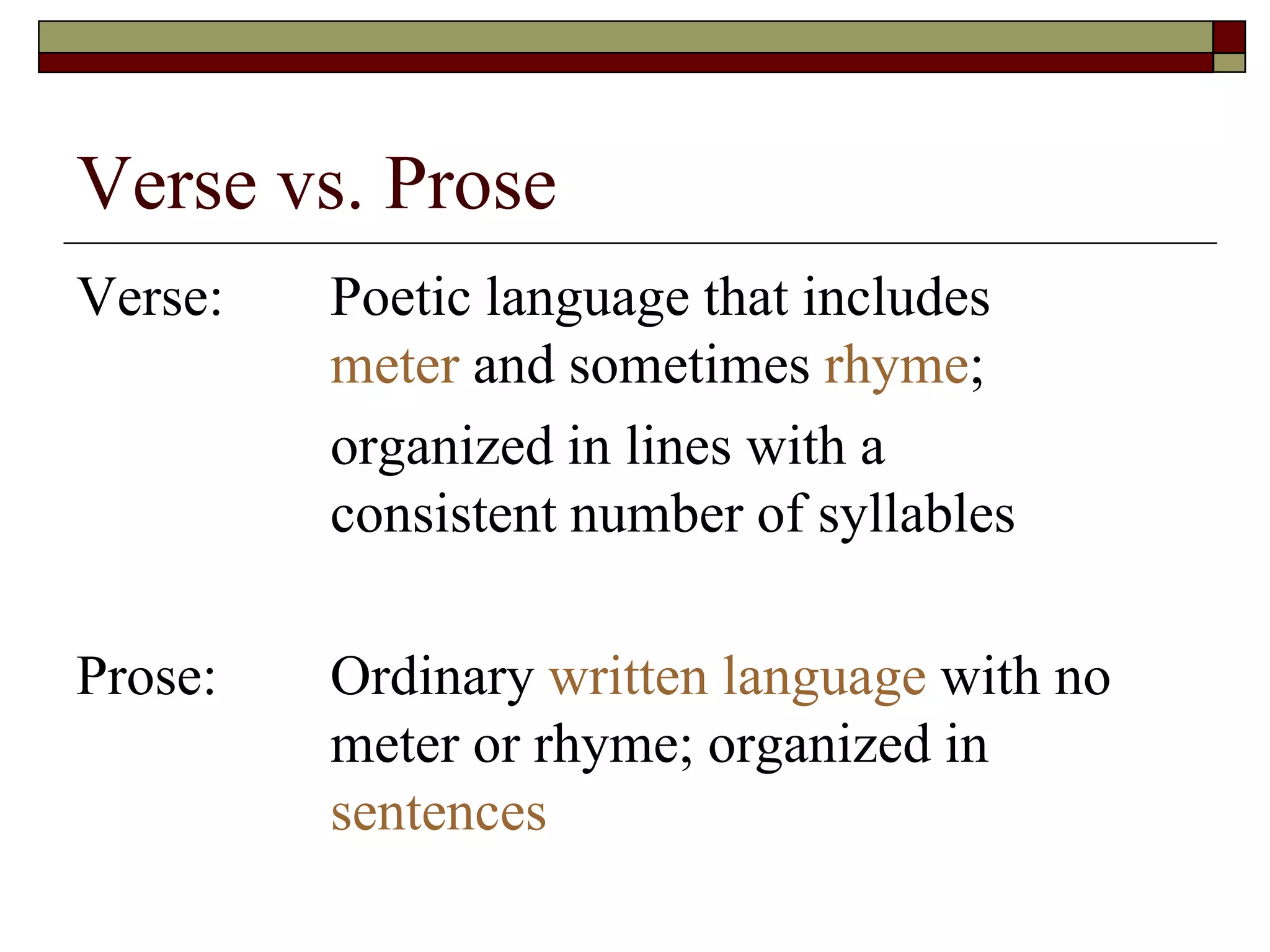 Verse vs. Prose
Verse: Poetic language that includes
meter and sometimes rhyme;
organized in lines with a
consistent number of syllables
Prose: Ordinary written language with no
meter or rhyme; organized in
sentences
 