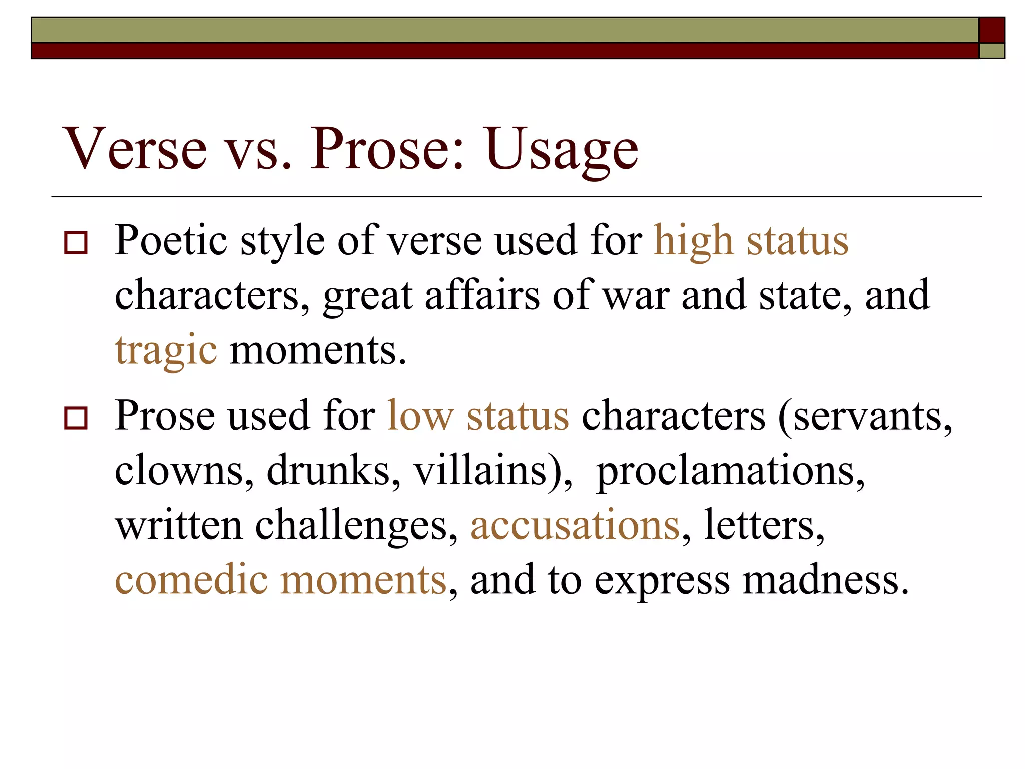 Verse vs. Prose: Usage
 Poetic style of verse used for high status
characters, great affairs of war and state, and
tragic moments.
 Prose used for low status characters (servants,
clowns, drunks, villains), proclamations,
written challenges, accusations, letters,
comedic moments, and to express madness.
 