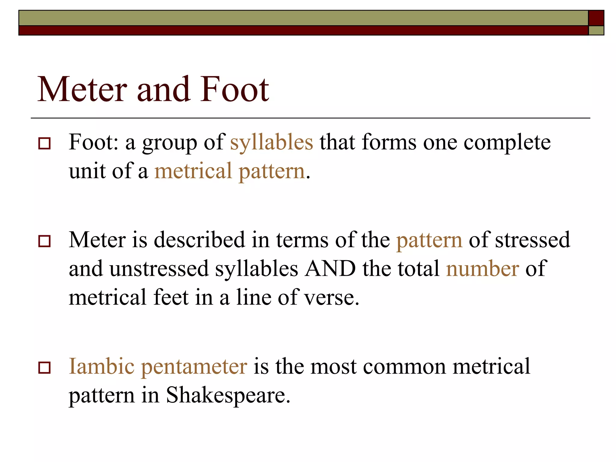 Meter and Foot
 Foot: a group of syllables that forms one complete
unit of a metrical pattern.
 Meter is described in terms of the pattern of stressed
and unstressed syllables AND the total number of
metrical feet in a line of verse.
 Iambic pentameter is the most common metrical
pattern in Shakespeare.
 