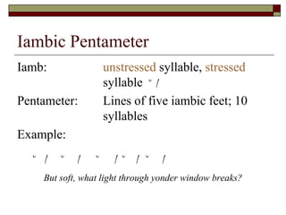 Iambic Pentameter
Iamb: unstressed syllable, stressed
syllable ˘ /
Pentameter: Lines of five iambic feet; 10
syllables
Example:
˘ / ˘ / ˘ / ˘ / ˘ /
But soft, what light through yonder window breaks?
 