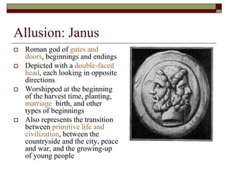 Allusion: Janus
 Roman god of gates and
doors, beginnings and endings
 Depicted with a double-faced
head, each looking in opposite
directions
 Worshipped at the beginning
of the harvest time, planting,
marriage, birth, and other
types of beginnings
 Also represents the transition
between primitive life and
civilization, between the
countryside and the city, peace
and war, and the growing-up
of young people
 