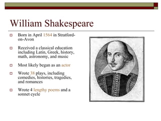 William Shakespeare
 Born in April 1564 in Stratford-
on-Avon
 Received a classical education
including Latin, Greek, history,
math, astronomy, and music
 Most likely began as an actor
 Wrote 38 plays, including
comedies, histories, tragedies,
and romances
 Wrote 4 lengthy poems and a
sonnet cycle
 