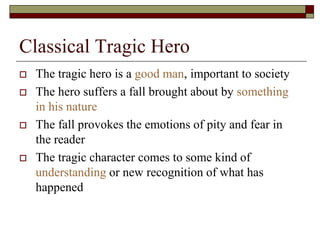 Classical Tragic Hero
 The tragic hero is a good man, important to society
 The hero suffers a fall brought about by something
in his nature
 The fall provokes the emotions of pity and fear in
the reader
 The tragic character comes to some kind of
understanding or new recognition of what has
happened
 